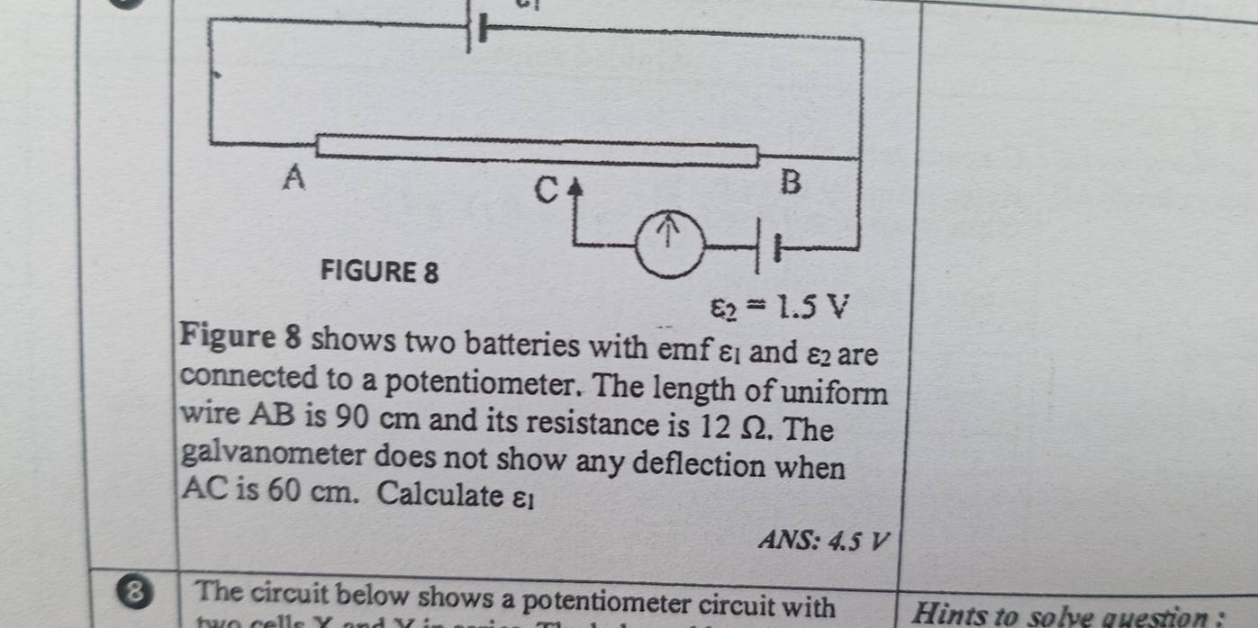 shows two batteries with emfε; and varepsilon _2 are
connected to a potentiometer. The length of uniform
wire AB is 90 cm and its resistance is 12 Ω. The
galvanometer does not show any deflection when
AC is 60 cm. Calculate ε
ANS: 4.5 V
8 The circuit below shows a potentiometer circuit with Hints to solve question :