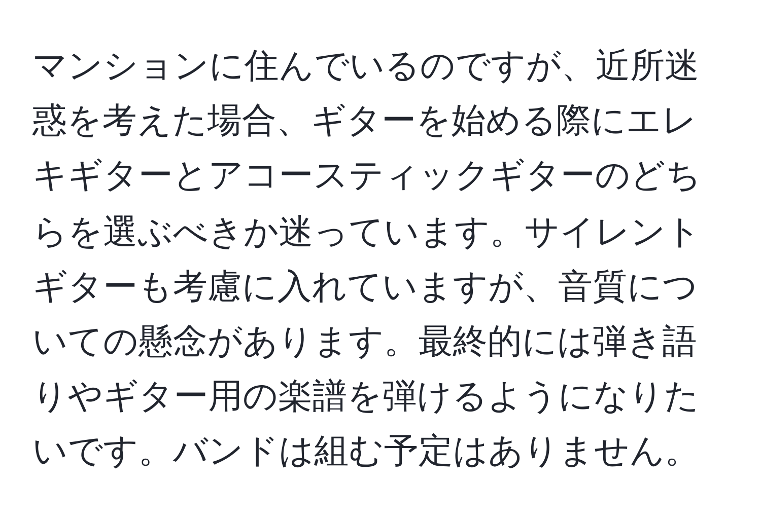 マンションに住んでいるのですが、近所迷惑を考えた場合、ギターを始める際にエレキギターとアコースティックギターのどちらを選ぶべきか迷っています。サイレントギターも考慮に入れていますが、音質についての懸念があります。最終的には弾き語りやギター用の楽譜を弾けるようになりたいです。バンドは組む予定はありません。