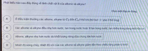 Phát biểu nào sau đây đúng về tỉnh chất vật lí của alkene và alkyne?
Chọn một đáp án đứng
A Ở điều kiện thường các alkene, alkyne từ C_2 dēn C_4 ở thế khi (trừ but -2 -yne ở thế lóng)
B Các alkene và alkyne đều nhẹ hơn nước, tan trong nước hoặc it tan trong nước, tan nhiều trong dung môi hữu cơ
C Alkene, alkyne nhẹ hơn nước do khối lượng riêng của chủng lớn hơn nước
D Nhiệt độ nóng chảy, nhiệt độ sôi của các alkene và alkyne giám dẫn theo chiều tăng phân tử khối