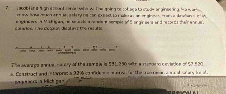 Jacobi is a high school senior who will be going to college to study engineering. He wants 
know how much annual salary he can expect to make as an engineer. From a database of all 
engíneers in Michigan, he selects a random sample of 9 engineers and records their annual 
salaries. The dotplot displays the results. 
scéon
12008 Mosn 78000 Arusal Salary (8) 
The average annual salary of the sample is $81.250 with a standard deviation of $7,520. 
a. Construct and interpret a 99% confidence interval for the true mean annual salary for all 
engineers in Michigan.