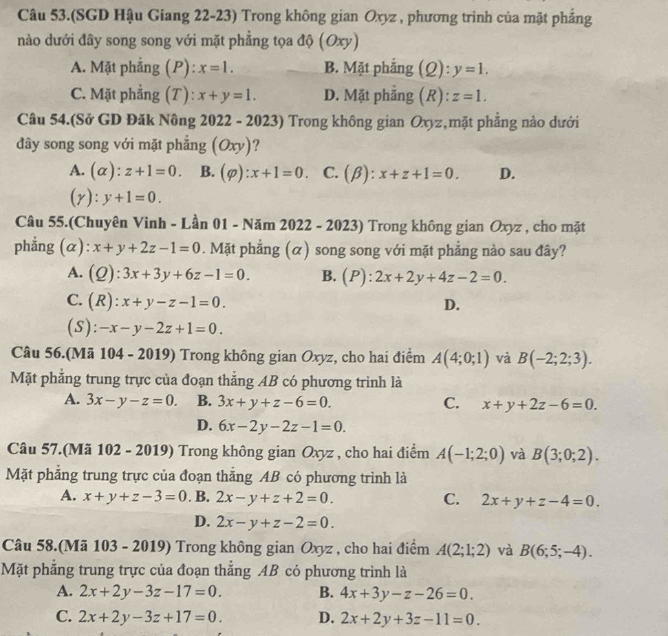 Câu 53.(SGD Hậu Giang 22-23) Trong không gian Oxyz , phương trình của mặt phẳng
nào dưới đây song song với mặt phẳng tọa độ (Oxy)
A. Mặt phẳng (P): x=1. B. Mặt phẳng (Q): y=1.
C. Mặt phẳng (T): x+y=1. D. Mặt phẳng (R): z=1.
Câu 54.(Sở GD Đăk Nông 2022 - 2023) Trong không gian Oxyz,mặt phẳng nào dưới
dây song song với mặt phẳng (Oxy)?
A. (α): z+1=0. B. (varphi ):x+1=0. C. (beta ) :x+z+1=0. D.
(r ):y+1=0.
Câu 55.(Chuyên Vinh - Lần 01 - Năm 2022 - 2023) Trong không gian Oxyz , cho mặt
phẳng (α): x+y+2z-1=0. Mặt phẳng (α) song song với mặt phẳng nào sau đây?
A. (Q):3x+3y+6z-1=0. B. ( P ):2x+2y+4z-2=0.
a
C. (R):x+y-z-1=0. D.
(S): -x-y-2z+1=0.
Câu 56.(Mã 104 - 2019) Trong không gian Oxyz, cho hai điểm A(4;0;1) và B(-2;2;3).
Mặt phẳng trung trực của đoạn thắng AB có phương trình là
A. 3x-y-z=0. B. 3x+y+z-6=0. C. x+y+2z-6=0.
D. 6x-2y-2z-1=0.
Câu 57.(Mã 102 - 2019) Trong không gian Oxyz , cho hai điểm A(-1;2;0) và B(3;0;2).
Mặt phẳng trung trực của đoạn thắng AB có phương trình là
A. x+y+z-3=0. B. 2x-y+z+2=0. C. 2x+y+z-4=0.
D. 2x-y+z-2=0.
Câu 58.(Mã 103 - 2019) Trong không gian Oxyz , cho hai điểm A(2;1;2) và B(6;5;-4).
Mặt phẳng trung trực của đoạn thắng AB có phương trình là
A. 2x+2y-3z-17=0. B. 4x+3y-z-26=0.
C. 2x+2y-3z+17=0. D. 2x+2y+3z-11=0.