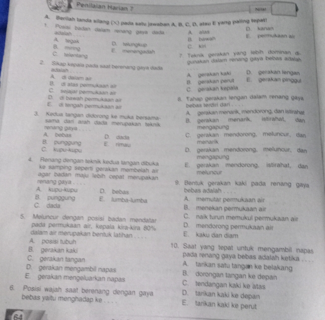 Penilaian Harian 7
Niial
A. Berilah tanda silang (X) pada satu jawaban A, B, C, D, atau E yang paling tepat!
1. Posisí badan dalam renang gaya dada A. alas
D. kanan
adalah ,   .
B. bawah E. permukaan air
A. tegak D. telungkup C. kiri
B. mining E. menengadah
C. telentang
7. Teknik gerakan yang lebih dominan di
gunakan dalam renang gaya bebas adalah 
2. Sikap kepaïa pada saat berenang gaya dada D. gerakan lengan
adalah . . . -
A. gerakan kaki
A. di dalam air E. gerakan pinggul
B. gerakan perut
B. di atas permukaan air
C. sejajar permukaan air
C. gerakan kepala
D. di bawah permukaan air 8. Tahap gerakan lengan dalam renang gaya
E. di tengah permukaan air
bebas terdiri dari . . . .
3. Kedua tangan didorong ke muka bersama- A. gerakan menarik, mendorong, dan istirahat
sama darí arah dada merupakan teknik
B. gerakan menarik, istirahat, dan
renang gaya . . . . mengapung
A. bebas D. dada C. gerakan mendorong, meluncur, dan
B. punggung E. rimau menarik
C. kupu-kupu D. gerakan mendorong, meluncur, dan
mengapung
4. Renang dengan teknik kedua tangan dibuka E. gerakan mendorong. istirahat, dan
ke samping seperti gerakan membelah air 
agar badan maju lebih cepat merupakan meluncur
renang gaya . . . . 9. Bentuk gerakan kaki pada renang gaya
A. kupu-kupu D. bebas bebas adalah
B. punggung E. lumba-lumba A. memutar permukaan air
C. dada B. menekan permukaan air
5. Meluncur dengan posisi badan mendatar C. naik turun memukul permukaan air
pada permukaan air, kepala kira-kira 80% D. mendorong permukaan air
dalam air merupakan bentuk latihan . . . . E. kaku dan diam
A. posisi tubuh 10. Saat yang tepat untuk mengambil napas
B. gerakan kaki pada renang gaya bebas adalah ketika . . . .
C. gerakan tangan A. tarikan satu tangan ke belakang
D. gerakan mengambil napas B. dorongan tangan ke depan
E. gerakan mengeluarkan napas C. tendangan kaki ke atas
D. taríkan kaki ke depan
6. Posisi wajah saat berenang dengan gaya E. tarikan kaki ke perut
bebas yaitu menghadap ke . . . .
64