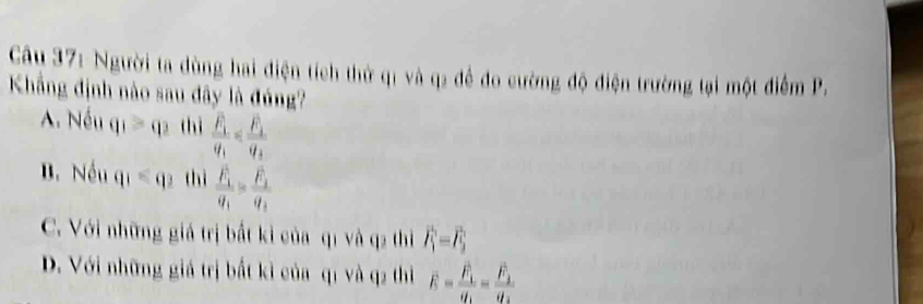 Người ta dùng hai điện tích thử q1 và q2 để đo cường độ điện trường tại một điểm P.
Khẳng định nào sau đây là đúng?
A. Nếu q_1≥slant q_2 thì frac F_1v_1
B. Nếu q_1=q_2 thì frac F_1q_1=frac F_2q_1
C. Với những giá trị bất kỉ của q1 và q2 thì vector F_1=vector F_2
D. Với những giá trị bắt kì của q1 và q2 thì overline E=frac overline F_1overline q_1=frac overline F_1overline q_2