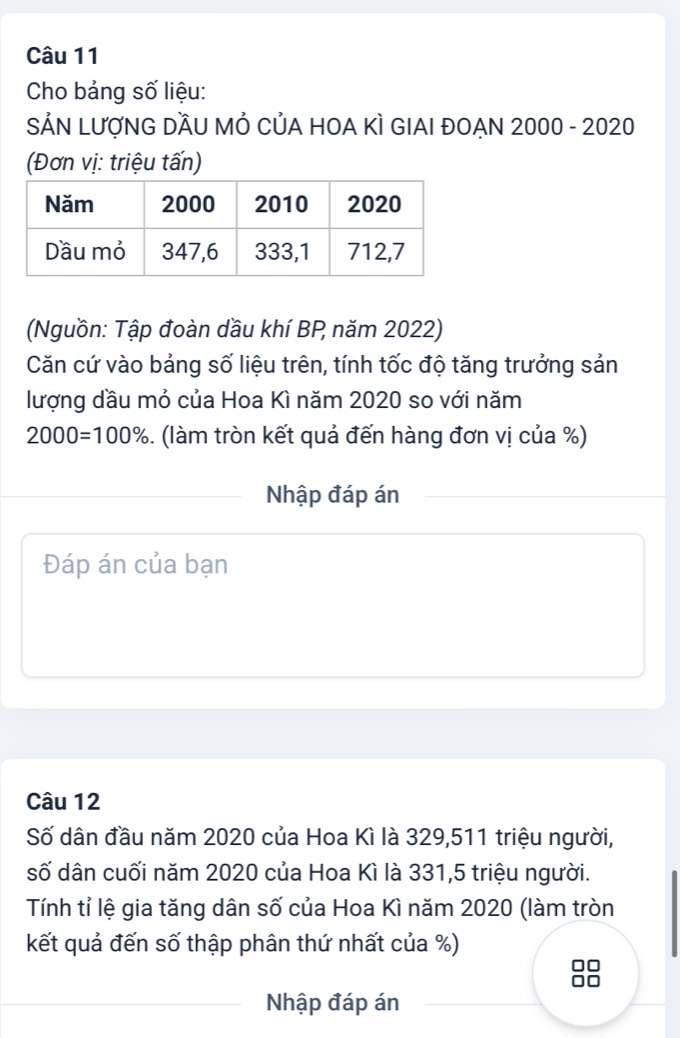 Cho bảng số liệu: 
SẢN LƯợNG DầU MẢ CủA HOA KÌ GIAI ĐOẠN 2000 - 2020 
(Đơn vị: triệu tấn) 
(Nguồn: Tập đoàn dầu khí BP năm 2022) 
Căn cứ vào bảng số liệu trên, tính tốc độ tăng trưởng sản 
lượng dầu mỏ của Hoa Kì năm 2020 so với năm
2000=100% 5. (làm tròn kết quả đến hàng đơn vị của %) 
Nhập đáp án 
Đáp án của bạn 
Câu 12 
Số dân đầu năm 2020 của Hoa Kì là 329, 511 triệu người, 
số dân cuối năm 2020 của Hoa Kì là 331,5 triệu người. 
Tính tỉ lệ gia tăng dân số của Hoa Kì năm 2020 (làm tròn 
kết quả đến số thập phân thứ nhất của %) 
Nhập đáp án