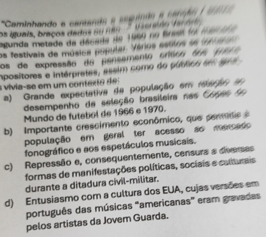 'Caminhando e cantando e ampndo a c anga 
os iguais, braços dados ou nano ' basrulo dac o 
agunda metade da década de 1960 no Brasit fo al 7
os festivais de música popular. Vérios estilos ae trnalos 
os de expressão do pensemento crísco dos per
mpositores e intérpretes, assim como do público em agn
s vivia-se em um contexte des
a) Grande expectativa da população em fearão 
desempenho da seleção brasileira nas Copas o
Mundo de futebol de 1966 e 1970.
b) Importante crescimento econômico, que permite e
população em geral ter acesso ao mercado
fonográfico e aos espetáculos musicais.
c) Repressão e, consequentemente, censura a diversas
formas de manifestações políticas, sociais e calturais
durante a ditadura civil-militar.
d) Entusiasmo com a cultura dos EUA, cujas versões em
português das músicas “americanas” eram gravadas
pelos artistas da Jovem Guarda.