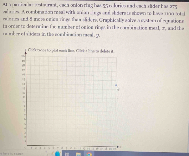 At a particular restaurant, each onion ring has 55 calories and each slider has 275
calories. A combination meal with onion rings and sliders is shown to have 1100 total 
calories and 8 more onion rings than sliders. Graphically solve a system of equations 
in order to determine the number of onion rings in the combination meal, æ, and the 
number of sliders in the combination meal, y. 
e here to search a