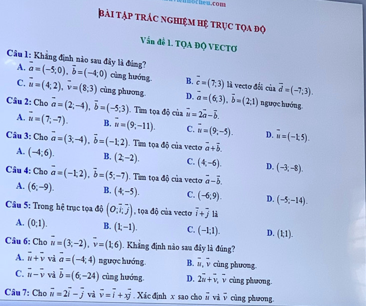 en no cheu. com
bài tập trắc nghiệm hệ trục tọa độ
Vấn đề 1. TQA ĐQ VECTƠ
Câu 1: Khẳng định nào sau đây là đúng?
A. vector a=(-5;0),vector b=(-4;0) cùng hướng. B. overline c=(7;3) là vectơ đối của vector d=(-7;3).
C. vector u=(4;2),vector v=(8;3) cùng phương. D. vector a=(6;3),vector b=(2;1) ngược hướng.
Câu 2: Cho vector a=(2;-4),vector b=(-5;3) Tìm tọa độ của vector u=2vector a-vector b.
A. vector u=(7;-7). B. overline u=(9;-11). C. overline u=(9;-5). D. overline u=(-1;5).
Câu 3: Cho vector a=(3;-4),vector b=(-1;2). Tìm tọa độ của vectơ vector a+vector b.
A. (-4;6). B. (2;-2). C. (4;-6). D. (-3;-8).
Câu 4: Cho vector a=(-1;2),vector b=(5;-7). Tìm tọa độ của vecto vector a-vector b.
A. (6;-9). B. (4;-5). C. (-6;9). D. (-5;-14).
Câu 5: Trong hệ trục tọa độ beginpmatrix O;vector i,vector jendpmatrix , tọa độ của vectơ overline i+overline j là
A. (0;1).
B. (1;-1). C. (-1;1). D. (1;1).
Câu 6: Cho vector u=(3;-2),vector v=(1;6). Khăng định nào sau đây là đúng?
A. vector u+vector v và vector a=(-4;4) ngược hướng. B. overline u,overline v cùng phương.
C. vector u-vector v và vector b=(6;-24) cùng hướng. D. 2overline u+overline v,overline v cùng phương.
Câu 7: Cho vector u=2vector i-vector j và vector v=vector i+xvector j. Xác định x sao cho vector u và v cùng phương.