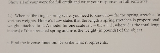 Show all of your work for full credit and write your responses in full sentences. 
1.) When calibrating a spring scale, you need to know how far the spring stretches fo 
various weights. Hooke’s Law states that the length a spring stretches is proportional 
weight attached to it. A model for one scale is ell =0.5w+3 , where ℓ is the total lengt 
inches) of the stretched spring and w is the weight (in pounds) of the object. 
a. Find the inverse function. Describe what it represents.