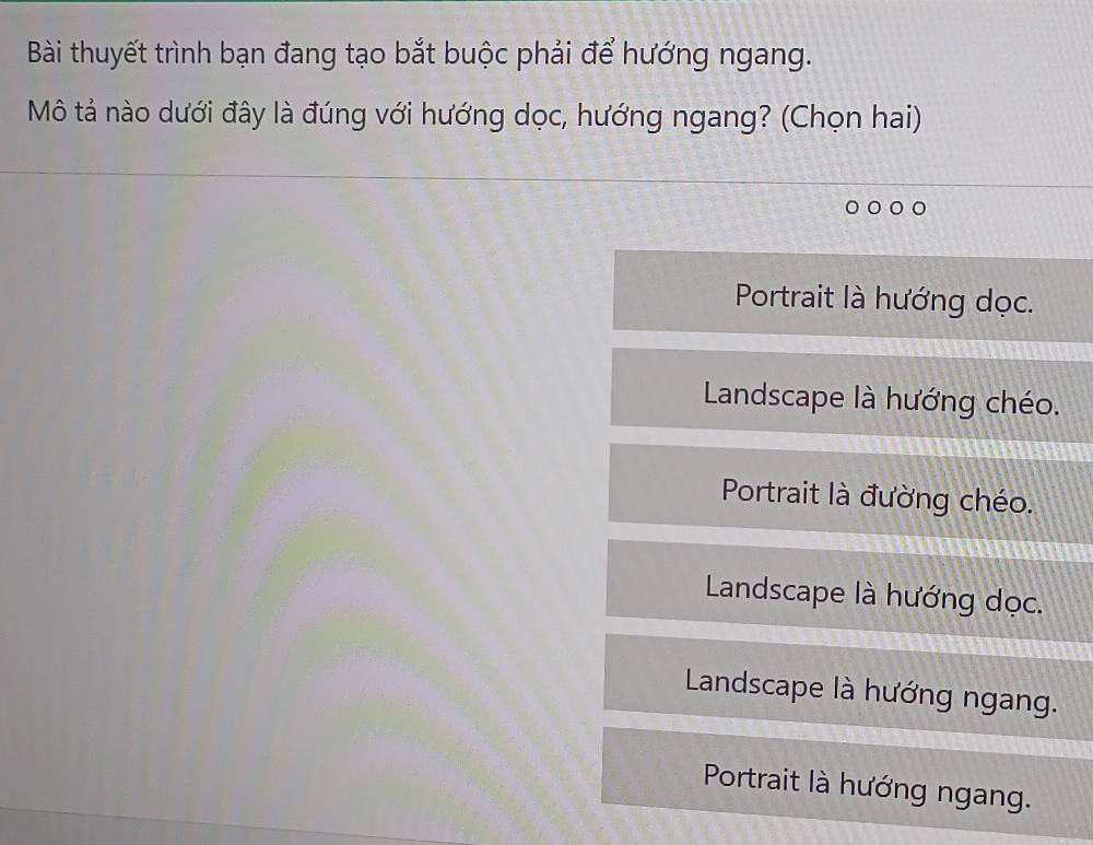 Bài thuyết trình bạn đang tạo bắt buộc phải để hướng ngang.
Mô tả nào dưới đây là đúng với hướng dọc, hướng ngang? (Chọn hai)
Portrait là hướng dọc.
Landscape là hướng chéo.
Portrait là đường chéo.
Landscape là hướng dọc.
Landscape là hướng ngang.
Portrait là hướng ngang.