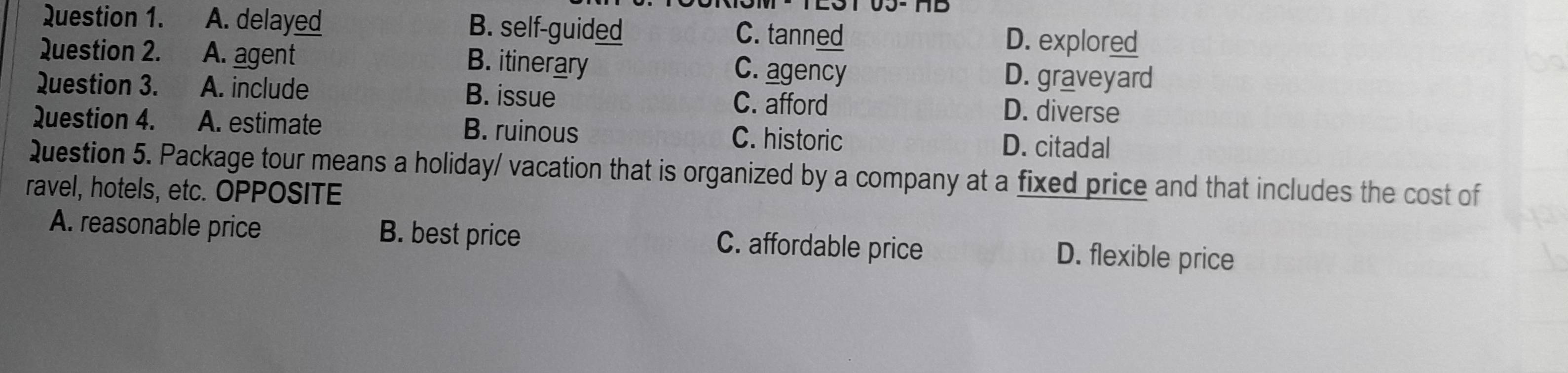 A. delayed B. self-guided D. explored
C. tanned
Question 2. A. agent D. graveyard
B. itinerary C. agency
Question 3. A. include B. issue C. afford
D. diverse
Question 4. A. estimate B. ruinous C. historic D. citadal
Question 5. Package tour means a holiday/ vacation that is organized by a company at a fixed price and that includes the cost of
ravel, hotels, etc. OPPOSITE
A. reasonable price B. best price C. affordable price D. flexible price