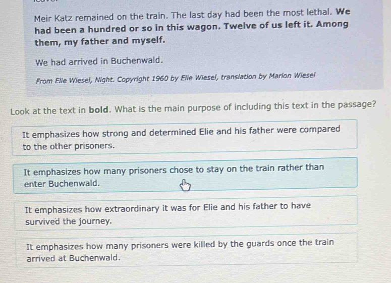 Meir Katz remained on the train. The last day had been the most lethal. We
had been a hundred or so in this wagon. Twelve of us left it. Among
them, my father and myself.
We had arrived in Buchenwald.
From Elle Wiesel, Night. Copyright 1960 by Elle Wiesel, translation by Marion Wiesel
Look at the text in bold. What is the main purpose of including this text in the passage?
It emphasizes how strong and determined Elie and his father were compared
to the other prisoners.
It emphasizes how many prisoners chose to stay on the train rather than
enter Buchenwald.
It emphasizes how extraordinary it was for Elie and his father to have
survived the journey.
It emphasizes how many prisoners were killed by the guards once the train
arrived at Buchenwald.