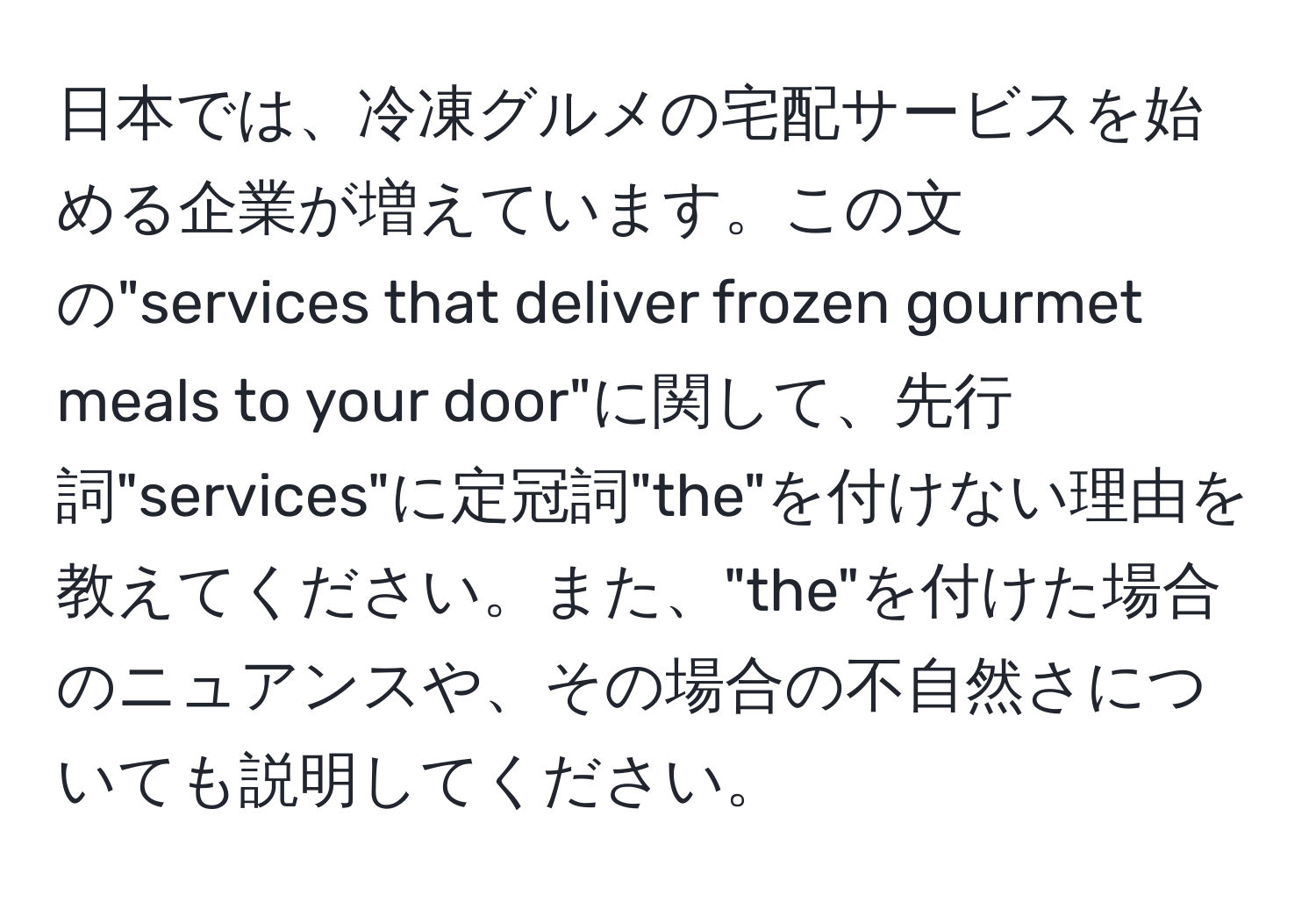 日本では、冷凍グルメの宅配サービスを始める企業が増えています。この文の"services that deliver frozen gourmet meals to your door"に関して、先行詞"services"に定冠詞"the"を付けない理由を教えてください。また、"the"を付けた場合のニュアンスや、その場合の不自然さについても説明してください。