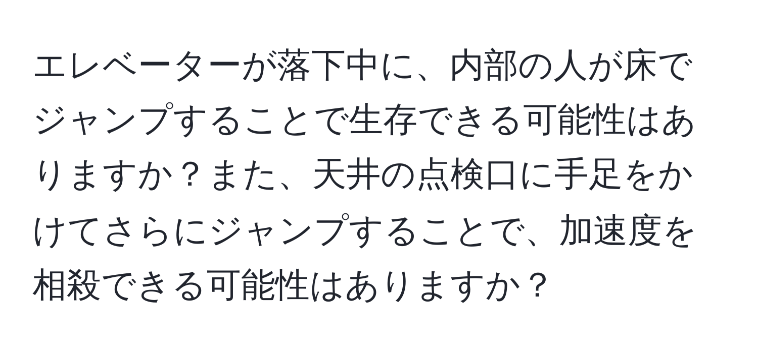 エレベーターが落下中に、内部の人が床でジャンプすることで生存できる可能性はありますか？また、天井の点検口に手足をかけてさらにジャンプすることで、加速度を相殺できる可能性はありますか？