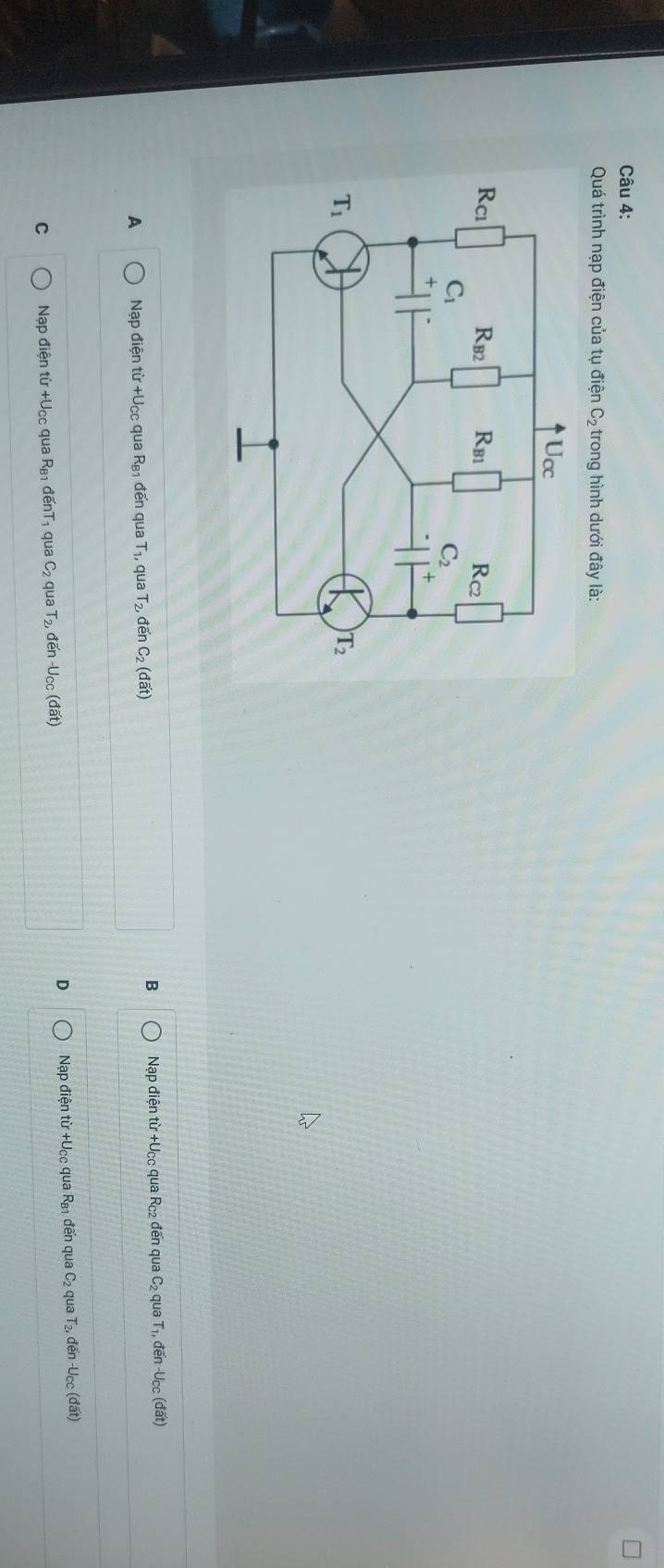 Quá trình nạp điện của tụ điện C_2 trong hình dưới đây là:
B
A Nạp điện từ +Ucc qua R_B1 đến qua T₁, qua T_2,doverline enC_2(doverline at) Nạp điện từ +Ucc qua Rc₂ đến qua C₂ qua T₁, đến -Ucc (đất)
D
C Nạp điện từ +Ucc qua R_B1 d overline enT qua C_2 qua T_2,den-U_CC(dat) Nạp điện từ +Ucc qua Rы1 đến qua C_2 qua  đến -Ucc (đất)