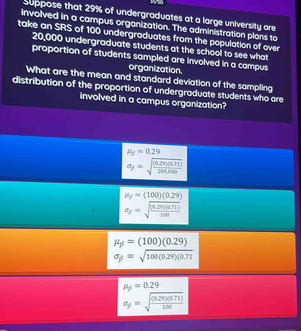 31/50
Suppose that 29% of undergraduates at a large university are
involved in a campus organization. The administration plans to
take an SRS of 100 undergraduates from the population of over
20,000 undergraduate students at the school to see what
proportion of students sampled are involved in a campus
organization.
What are the mean and standard deviation of the sampling
distribution of the proportion of undergraduate students who are
involved in a campus organization?
mu _p=0.29
sigma _p=sqrt(frac (0.29)(0.71))200,000
mu _p=(100)(0.29)
sigma _p=sqrt(frac (0.29)(0.71))100
mu _p=(100)(0.29)
sigma _p=sqrt(100(0.29)(0.71)
mu _p=0.29
sigma _p=sqrt(frac (0.29)(0.71))100