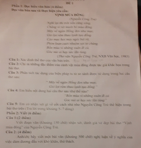 dể 1
Phần 1: Đọc hiện vận bản (4 điểm)
Đọc văn bản sau và thực hiện yêu cần:
Vịnh mùa đóng
(Nguyễn Cộng Tri)
Nghĩ lại thì trêi vên công sóng
Chẳng vi vệt mưột bộ mùa động
Mộy về ngàn Hộng đơn nhc mọc.
Gii lạo rêm tha lạnh tựa động
Cáo mọc hơi may ngôi bắt rít,
Phim loạn cuời nhuậm sơi tơ chùng
Bên mùa vị những xuân đi cá,
Góc mù ai hay sức lão từng
(Thư văn Nguyễn Công Trù, NXB Văn học, 1983)
Cầu 1: Xác đinh thể thơ của văn bán trên.       
Cầm 2: Chi ra những đặc điểm của cảnh vật mùa đông được tác giả khắc họa trong
bài thơ.
Cầm 3: Phân tích tác dụng của biện pháp tu từ so sánh được sử dụng trong hai cầu
tho sau:
`` Máy w^2 ngàn Hồng đơn na mạc
Gió lạt rêm thua lạnh tựa đồng
Câu 4: Em hiệu nội dung hai câu thơ sau như thể nào?
''Bản mùa ví những xuân đi có
Góc mù ai hay sức lão tùng'''
Câu 5: Em có nhận xét gi w^(frac 1)2 cót cách nhà nho Nguyễn Công Trú thẻ hiện trong
bài thơ trên (Trá lời trong khoáng 5- 7 đòng)
Phần 2: Việt (6 điểm)
Câu 1:(2 điệm)
Việt đoạn văn (khoảng 150 chữ) nhận x° , đánh giá về đẹp bài thơ ''Vịnh
mùa đông'' của Nguyễn Công Trù.
Câu 2: (4 điểm)
Anh/chị hãy việt một bài văn (khoảng 500 chữ) nghị luận v^(frac 1)6 y nghĩa của
việc dám đương đầu với khó khăn, thử thách.