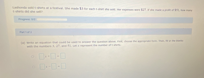 Lashonda sold t-shirts at a festival. She made $3 for each t-shirt she sold. Her expenses were $27. If she made a profit of $51, how many
t-shirts did she sell?
Progress: 0/2
Part 1 of 2
(a) Write an equation that could be used to answer the question above. First, choose the appropriate form. Then, fill in the blanks
with the numbers 3, 27, and 51. Let x represent the number of t-shirts.
□ x+□ =□
□ x-□ =□