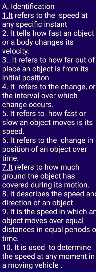 Identification 
1.It refers to the speed at 
any specific instant 
2. It tells how fast an object 
or a body changes its 
velocity. 
3.. It refers to how far out of 
place an object is from its 
initial position 
4. It refers to the change, or 
the interval over which 
change occurs. 
5. It refers to how fast or 
slow an object moves is its 
speed. 
6. It refers to the change in 
position of an object over 
time. 
7.It refers to how much 
ground the object has 
covered during its motion. 
8. It describes the speed an 
direction of an object 
9. It is the speed in which an 
object moves over equal 
distances in equal periods o 
time. 
10. It is used to determine 
the speed at any moment in 
a moving vehicle .