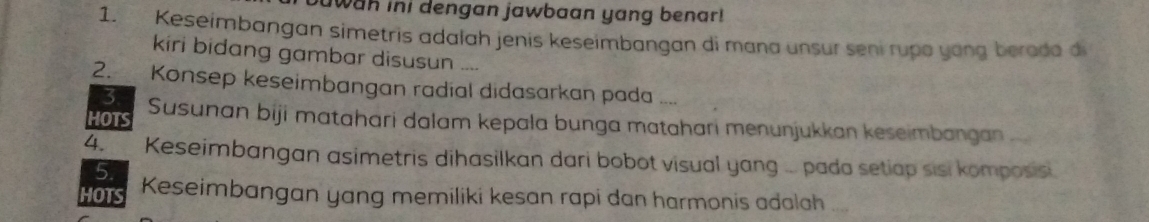 awan ini dengan jawbaan yang benar! 
1. Keseimbangan simetris adalah jenis keseimbangan di mana unsur sení rupo yong beroda di 
kiri bidang gambar disusun .... 
2. Konsep keseimbangan radial didasarkan pada .... 
3 
HOTS Susunan biji matahari dalam kepala bunga matahari menunjukkan keseimbangan 
4. Keseimbangan asimetris dihasilkan dari bobot visual yang ... pada setiap sisi komposis. 
5. 
HOTS Keseimbangan yang memiliki kesan rapi dan harmonis adalah