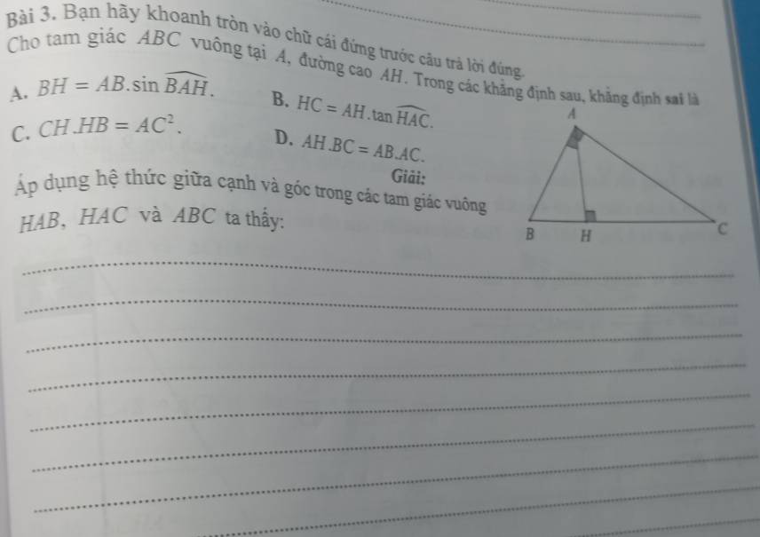 Bạn hãy khoanh tròn vào chữ cái đứng trước câu trả lời đúng_
Cho tam giác ABC vuông tại A, đường cao AH. Trong các khẳng định sau, khẳng định sai l
A. BH=AB.sin widehat BAH.
B.
C. CH.HB=AC^2. HC=AH.tan widehat HAC.
D. AH.BC=AB.AC. 
Giải:
Áp dụng hệ thức giữa cạnh và góc trong các tam giác vuống
HAB, HAC và ABC ta thấy:
_
_
_
_
_
_
_
_
_