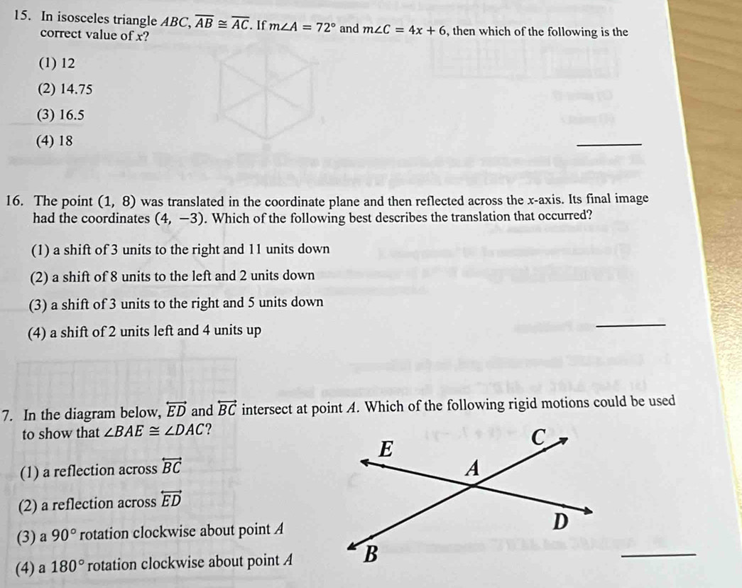 In isosceles triangle ABC, overline AB≌ overline AC. If m∠ A=72° and m∠ C=4x+6 , then which of the following is the
correct value of x?
(1) 12
(2) 14.75
(3) 16.5
(4) 18
_
16. The point (1,8) was translated in the coordinate plane and then reflected across the x-axis. Its final image
had the coordinates (4,-3). Which of the following best describes the translation that occurred?
(1) a shift of 3 units to the right and 11 units down
(2) a shift of 8 units to the left and 2 units down
(3) a shift of 3 units to the right and 5 units down
(4) a shift of 2 units left and 4 units up
_
7. In the diagram below, overleftrightarrow ED and overleftrightarrow BC intersect at point A. Which of the following rigid motions could be used
to show that ∠ BAE≌ ∠ DAC 2
(1) a reflection across overleftrightarrow BC
(2) a reflection across overleftrightarrow ED
_
(3) a 90° rotation clockwise about point A
(4) a 180° rotation clockwise about point A