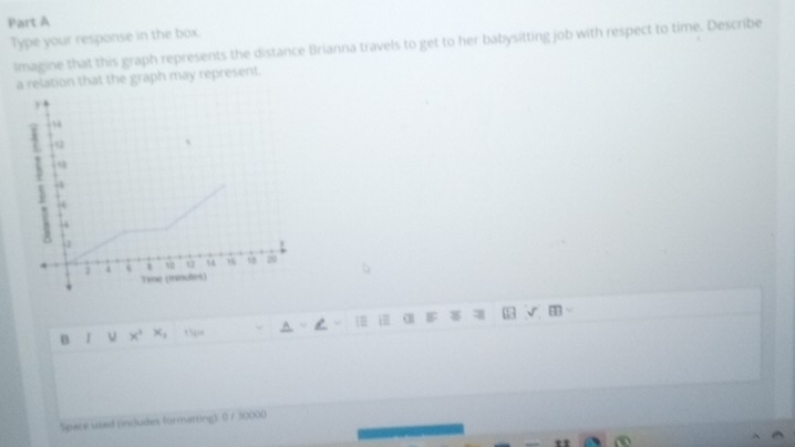 Type your response in the box. 
imagine that this graph represents the distance Brianna travels to get to her babysitting job with respect to time. Describe 
a relation that the graph may represent.
y
、 
- 
. 
ù “ 18 20 
. Time (minutes) 
B I ν x5 A ~ i α IF 
Space used (includes formatting) 0 / 30000