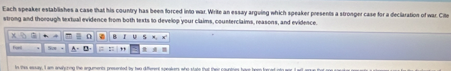 Each speaker establishes a case that his country has been forced into war. Write an essay arguing which speaker presents a stronger case for a declaration of war. Cite 
strong and thorough textual evidence from both texts to develop your claims, counterclaims, reasons, and evidence. 
B I U x_2x^2
Fon! Size 
In this essay. I am analyzing the arguments presented by two different speakers who state that their countries have been forced into war. I will arque that