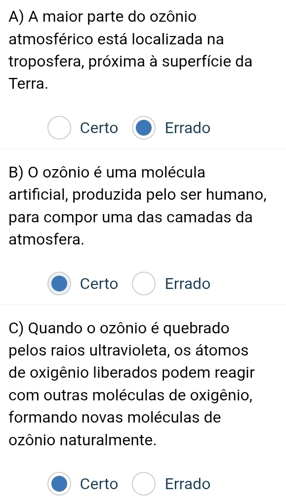 A maior parte do ozônio
atmosférico está localizada na
troposfera, próxima à superfície da
Terra.
Certo Errado
B) O ozônio é uma molécula
artificial, produzida pelo ser humano,
para compor uma das camadas da
atmosfera.
Certo Errado
C) Quando o ozônio é quebrado
pelos raios ultravioleta, os átomos
de oxigênio liberados podem reagir
com outras moléculas de oxigênio,
formando novas moléculas de
ozônio naturalmente.
Certo Errado