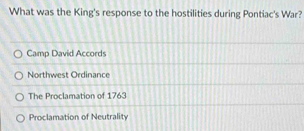 What was the King's response to the hostilities during Pontiac's War?
Camp David Accords
Northwest Ordinance
The Proclamation of 1763
Proclamation of Neutrality