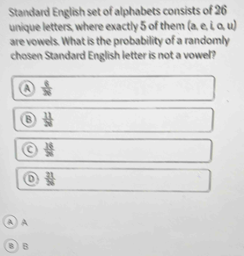 Standard English set of alphabets consists of 26
unique letters, where exactly 5 of them (a, e, i, o, u)
are vowels. What is the probability of a randomly
chosen Standard English letter is not a vowel?
A  6/36 
⑬  11/26 
 16/28 
D  21/26 
A) A
B) B