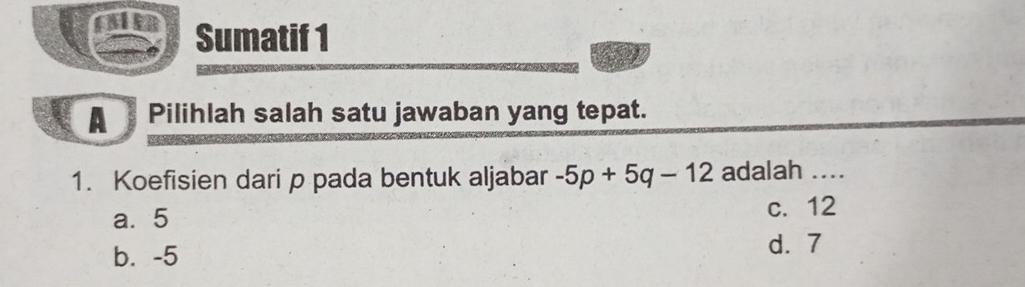 Sumatif 1
A Pilihlah salah satu jawaban yang tepat.
1. Koefisien dari p pada bentuk aljabar -5p+5q-12 adalah ....
a. 5 c. 12
b. -5
d. 7