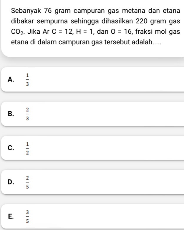 Sebanyak 76 gram campuran gas metana dan etana
dibakar sempurna sehingga dihasilkan 220 gram gas
CO_2. Jika Ar C=12, H=1 , dan O=16 , fraksi mol gas
etana di dalam campuran gas tersebut adalah.....
A.  1/3 
B.  2/3 
C.  1/2 
D.  2/5 
E.  3/5 