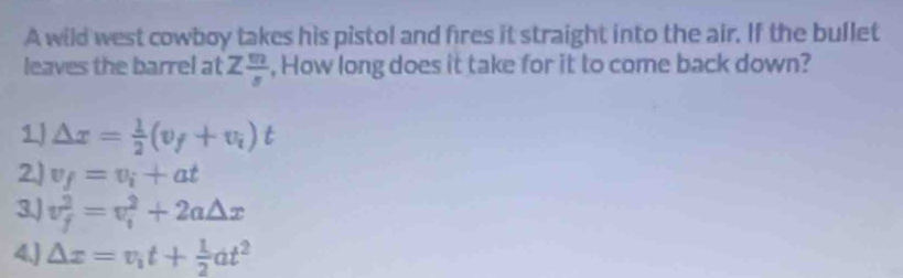 A wild west cowboy takes his pistol and fires it straight into the air. If the bullet
leaves the barrel at Z m/s  , How long does it take for it to come back down?
1) △ x= 1/2 (v_f+v_i)t
2.) v_f=v_i+at
3.) v_f^(2=v_i^2+2a△ x
4.J △ x=v_1)t+ 1/2 at^2