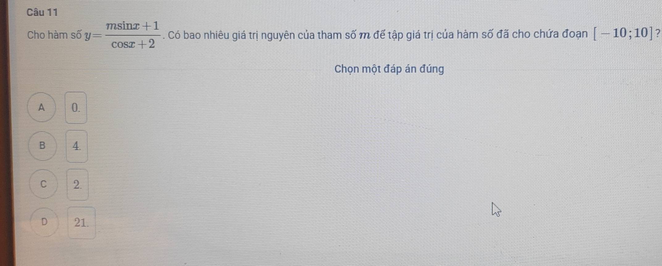 Cho hàm số y= (msin x+1)/cos x+2 . Có bao nhiêu giá trị nguyên của tham số m để tập giá trị của hàm số đã cho chứa đoạn [-10;10] ?
Chọn một đáp án đúng
A 0.
B 4.
C 2.
D 21.