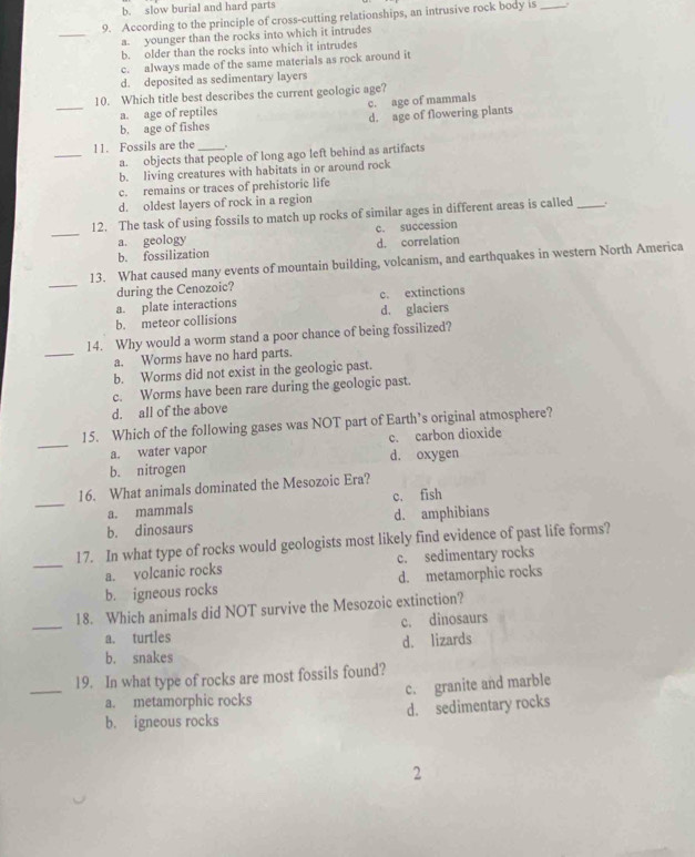 b. slow burial and hard parts
9. According to the principle of cross-cutting relationships, an intrusive rock body is_
_
a. younger than the rocks into which it intrudes
b. older than the rocks into which it intrudes
c. always made of the same materials as rock around it
d. deposited as sedimentary layers
_
10. Which title best describes the current geologic age?
a. age of reptiles
b. age of fishes c. age of mammals d. age of flowering plants
_
11. Fossils are the_ .
a. objects that people of long ago left behind as artifacts
b. living creatures with habitats in or around rock
c. remains or traces of prehistoric life
d. oldest layers of rock in a region
_
12. The task of using fossils to match up rocks of similar ages in different areas is called_
a. geology c. succession
b. fossilization d. correlation
_
13. What caused many events of mountain building, volcanism, and earthquakes in western North America
during the Cenozoic?
a. plate interactions c. extinctions
b. meteor collisions d. glaciers
_
14. Why would a worm stand a poor chance of being fossilized?
a. Worms have no hard parts.
b. Worms did not exist in the geologic past.
c. Worms have been rare during the geologic past.
d. all of the above
_
15. Which of the following gases was NOT part of Earth’s original atmosphere?
a. water vapor c. carbon dioxide
b. nitrogen d. oxygen
_
16. What animals dominated the Mesozoic Era?
a. mammals c. fish
b. dinosaurs d. amphibians
_
17. In what type of rocks would geologists most likely find evidence of past life forms?
a. volcanic rocks c. sedimentary rocks
b. igneous rocks d. metamorphic rocks
_
18. Which animals did NOT survive the Mesozoic extinction?
a. turtles c. dinosaurs
b. snakes d. lizards
_
19. In what type of rocks are most fossils found?
a. metamorphic rocks c. granite and marble
b. igneous rocks d. sedimentary rocks
2