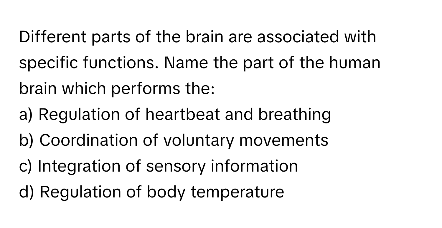 Different parts of the brain are associated with specific functions. Name the part of the human brain which performs the:

a) Regulation of heartbeat and breathing
b) Coordination of voluntary movements
c) Integration of sensory information
d) Regulation of body temperature