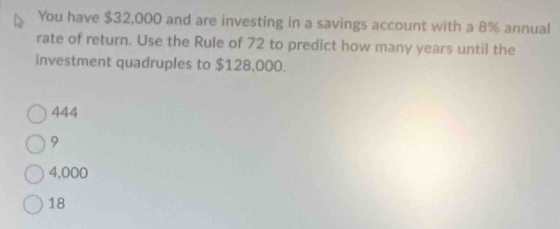 You have $32,000 and are investing in a savings account with a 8% annual
rate of return. Use the Rule of 72 to predict how many years until the
investment quadruples to $128,000.
444
9
4,000
18