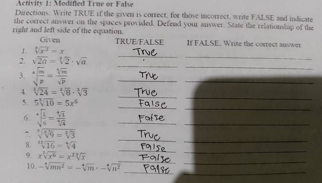 Activity 1: Modified True or False 
Directions: Write TRUE if the given is correct. for those incorrect. write FALSE and indicate 
the correct answer on the spaces provided. Defend your answer. State the relationship of the 
right and left side of the equation. 
Given TRUE/FALSE If FALSE. Write the correct answer 
1. sqrt[3](x^3)=x
2. sqrt(2a)=sqrt[3](2)· sqrt(a)
_ 
_ 
3. sqrt[4](frac m)p= sqrt[4](m)/sqrt(p) 
_ 
_ 
_ 
_ 
__ 
4. sqrt[3](24)=sqrt[3](8)· sqrt[3](3)
_ 
_ 
5. 5sqrt[5](10)=5x^5
6. sqrt[4](frac 1)6= sqrt[4](1)/sqrt[4](4) 
_ 
_ 
_ 
_ 
7. sqrt[3](sqrt [3]9)=sqrt[3](3)
_ 
_ 
8. sqrt[12](16)=sqrt[6](4)
_ 
_ 
9. xsqrt[3](x^6)=x^2sqrt[3](x)
_ 
_ 
10. -sqrt[4](mn^2)=-sqrt[4](m)· -sqrt[4](n^2)