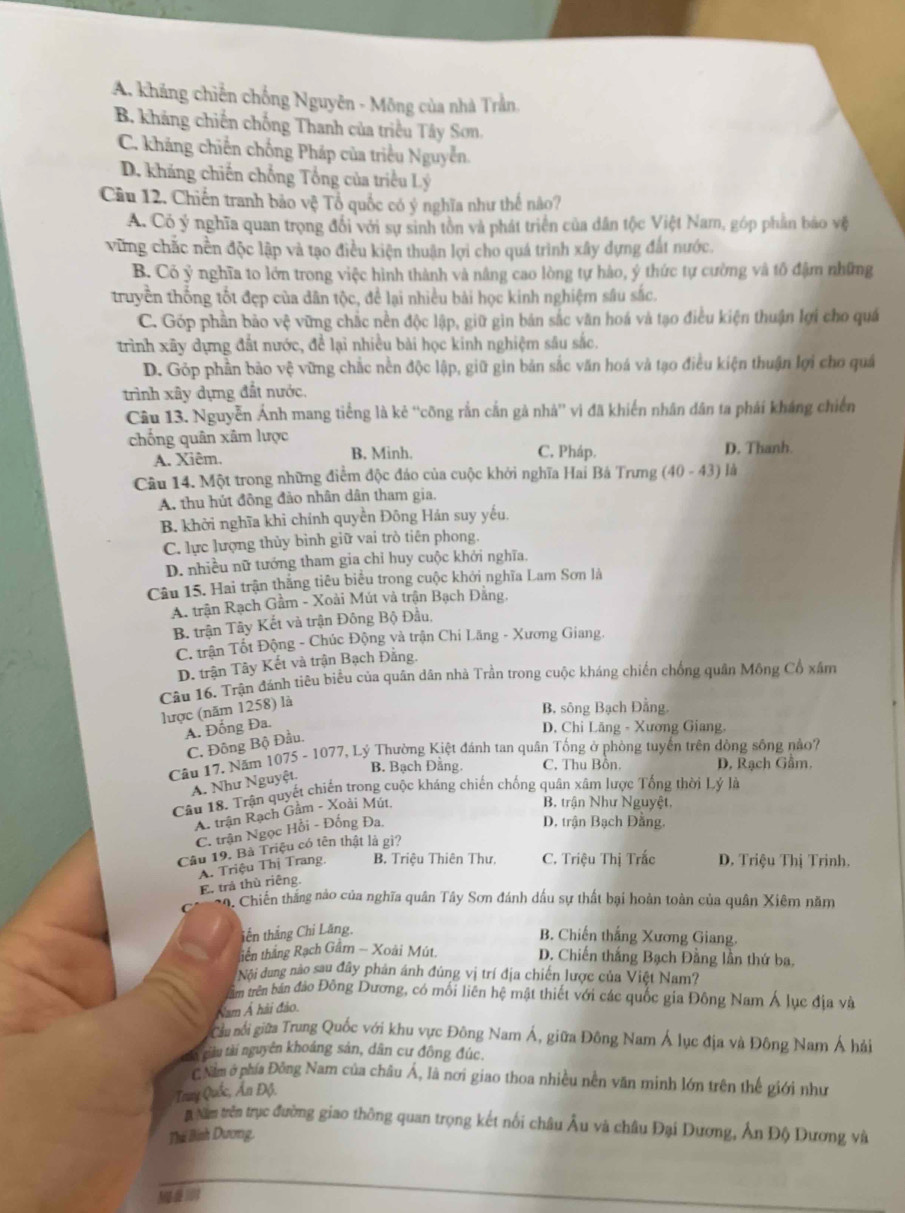 A. khẳng chiến chống Nguyên - Mông của nhà Trần.
B. kháng chiến chống Thanh của triều Tây Sơn.
C. kháng chiến chống Pháp của triều Nguyễn.
D. kháng chiến chống Tổng của triều Lý
Câu 12. Chiến tranh bảo vệ Tổ quốc có ý nghĩa như thế nào?
A. Có ý nghĩa quan trọng đổi với sự sinh tồn và phát triển của dân tộc Việt Nam, góp phần báo vệ
vừng chắc nền độc lập và tạo điều kiện thuận lợi cho quá trình xây dựng đất nước.
B. Có ỷ nghĩa to lớn trong việc hình thành và nâng cao lòng tự hào, ý thức tự cường và tô đậm những
truyền thống tốt đẹp của dân tộc, để lại nhiều bài học kinh nghiệm sâu sắc.
C. Góp phần bảo vệ vững chắc nền độc lập, giữ gin bản sắc văn hoá và tạo điều kiện thuận lợi cho quá
trình xây dựng đất nước, để lại nhiều bài học kinh nghiệm sâu sắc.
D. Gỏp phần bảo vệ vững chắc nền độc lập, giữ gin bản sắc văn hoá và tạo điều kiện thuận lợi cho quả
trình xây dựng đất nước.
Câu 13. Nguyễn Ánh mang tiếng là kẻ ''công rắn cắn gả nhà'' vì đã khiến nhân dân ta phái kháng chiến
chống quân xâm lược C. Pháp.
A. Xiêm. B. Minh. D. Thanh
Câu 14. Một trong những điểm độc đáo của cuộc khởi nghĩa Hai Bá Trưng (40-43) là
A. thu hút đồng đảo nhân dân tham gia.
B. khởi nghĩa khi chính quyền Đông Hán suy yếu.
C. lực lượng thủy bình giữ vai trò tiên phong.
D. nhiều nữ tướng tham gia chỉ huy cuộc khởi nghĩa.
Câu 15. Hai trận thắng tiêu biểu trong cuộc khởi nghĩa Lam Sơn là
A. trận Rạch Gầm - Xoài Mút và trận Bạch Đảng,
B. trận Tây Kết và trận Đông Bộ Đầu,
C. trận Tốt Động - Chúc Động và trận Chi Lăng - Xương Giang.
D. trận Tây Kết và trận Bạch Đằng.
Câu 16. Trận đánh tiêu biểu của quân dân nhà Trần trong cuộc kháng chiến chống quân Mông Cổ xâm
lược (năm 1258) là
B, sông Bạch Đằng.
A. Đồng Đa.
D. Chi Lăng - Xương Giang.
C. Đông Bộ Đầu.
Câu 17. Năm 1075 - 1077, Lý Thường Kiệt đánh tan quân Tổng ở phòng tuyến trên dòng sống nảo7
B. Bạch Đằng. C. Thu Bồn. D, Rạch Gầm.
A. Như Nguyệt.
Câu 18. Trận quyết chiến trong cuộc kháng chiến chống quân xâm lược Tổng thời Lý là
A. trận Rạch Gâm - Xoài Mút,
B. trận Như Nguyệt,
C. trận Ngọc Hồi - Đồng Đa.
D. trận Bạch Đằng.
Câu 19. Bà Triệu có tên thật là gi?
A. Triệu Thị Trang. B. Triệu Thiên Thư,  C. Triệu Thị Trắc  D. Triệu Thị Trinh.
E. trả thù riêng.
n, Chiến thắng nào của nghĩa quân Tây Sơn đánh dấu sự thất bại hoàn toàn của quân Xiêm năm
iền thắng Chi Lăng.
B. Chiến thắng Xương Giang.
tiền thắng Rạch Gâm - Xoài Mút. D. Chiến thắng Bạch Đằng lần thứ ba.
Nội dung nào sau đây phản ánh đúng vị trí địa chiến lược của Việt Nam?
trêm trên bán đảo Đông Dương, có mối liên hệ mật thiết với các quốc gia Đông Nam Á lục địa và
Nam Ả hải đảo.
Cầu nổi giữa Trung Quốc với khu vực Đông Nam Á, giữa Đông Nam Á lục địa và Đông Nam Á hải
ái ciàu tài nguyên khoảng sản, dân cư đông đúc,
C Năm ở phía Đông Nam của châu Á, là nơi giao thoa nhiều nền văn minh lớn trên thế giới như
Tray Quốc, Ấn Độ.
# Năm trên trục đường giao thông quan trọng kết nổi châu Âu và châu Đại Dương, Ấn Độ Dương và
Thái Bình Dương,
