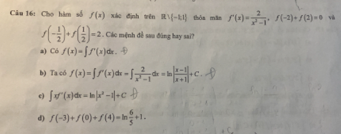 Cho hàm số f(x) xác định trên R∪  -1;1 thòa mān f'(x)= 2/x^2-1 , f(-2)+f(2)=0 và
f(- 1/2 )+f( 1/2 )=2. Các mệnh đề sau đúng hay sai?
a) Có f(x)=∈t f'(x)dx.
b) Ta có f(x)=∈t f'(x)dx=∈t  2/x^2-1 dx=ln | (x-1)/x+1 |+C.
q ∈t xf'(x)dx=ln |x^2-1|+C
d) f(-3)+f(0)+f(4)=ln  6/5 +1.