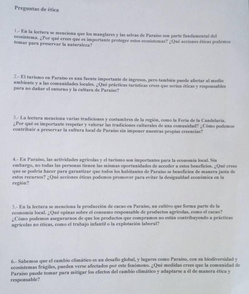 Preguntas de ética
1.- En la lectura se menciona que los manglares y las selvas de Paraíso son parte fundamental del
ecosistema. ¿Por qué crees que es importante proteger estos ecosistemas? ¿Qué acciones éticas podemos
tomar para preservar la naturaleza?
2.- El turismo en Paraíso es una fuente importante de ingresos, pero también puede afectar al medio
ambiente y a las comunidades locales. ¿Qué prácticas turísticas crees que serian éticas y responsables
para no dañar el entorno y la cultura de Paraíso?
3.- La lectura menciona varias tradiciones y costumbres de la región, como la Feria de la Candelaria.
¿Por qué es importante respetar y valorar las tradiciones culturales de una comunidad? ¿Cómo podemos
contribuir a preservar la cultura local de Paraiso sin imponer nuestras propias creencias?
4.- En Paraíso, las actividades agrícolas y el turismo son importantes para la economía local. Sin
embargo, no todas las personas tienen las mismas oportunidades de acceder a estos beneficios. ¿Qué crees
que se podría hacer para garantizar que todos los habitantes de Paraíso se beneficien de manera justa de
estos recursos? ¿Qué acciones éticas podemos promover para evitar la desigualdad económica en la
región?
5.- En la lectura se menciona la producción de cacao en Paraíso, un cultivo que forma parte de la
economía local. ¿Qué opinas sobre el consumo responsable de productos agrícolas, como el cacao?
¿Cómo podemos asegurarnos de que los productos que compramos no están contribuyendo a prácticas
agrícolas no éticas, como el trabajo infantil o la explotación laboral?
6.- Sabemos que el cambio climático es un desafío global, y lugares como Paraíso, con su biodiversidad y
ecosistemas frágiles, pueden verse afectados por este fenómeno. ¿Qué medidas crees que la comunidad de
Paraíso puede tomar para mitigar los efectos del cambio climático y adaptarse a él de manera ética y
responsable?