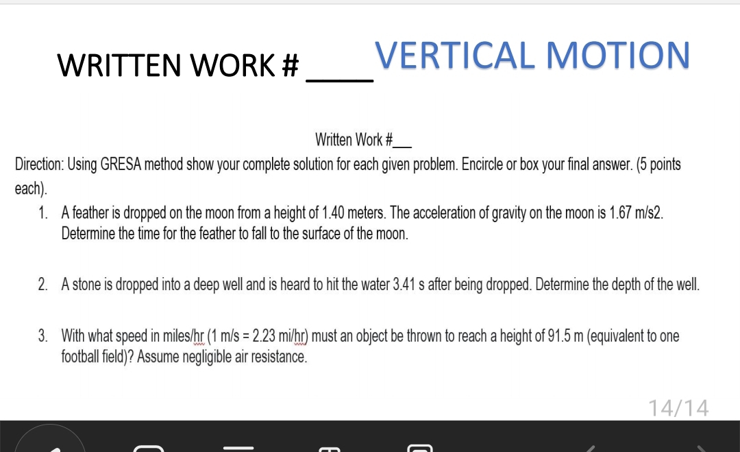 WRITTEN WORK # 
VERTICAL MOTION 
_ 
Written Work #_ 
Direction: Using GRESA method show your complete solution for each given problem. Encircle or box your final answer. (5 points 
each). 
1. A feather is dropped on the moon from a height of 1.40 meters. The acceleration of gravity on the moon is 1.67 m/s2. 
Determine the time for the feather to fall to the surface of the moon. 
2. A stone is dropped into a deep well and is heard to hit the water 3.41 s after being dropped. Determine the depth of the well. 
3. With what speed in miles/hr ( (1m/s=2.23mi/hr) ) must an object be thrown to reach a height of 91.5 m (equivalent to one 
football field)? Assume negligible air resistance.
14/14