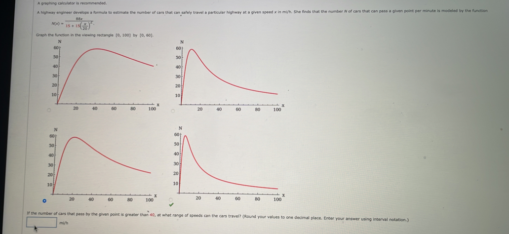 A graphing calculator is recommended. 
A highway engineer develops a formula to estimate the number of cars that can safely travel a particular highway at a given speed x in mi/h. She finds that the number N of cars that can pass a given point per minute is modeled by the function
N(x)=frac 88x15+15( x/20 )^2. 
Graph the function in the viewing rectangle [0,100 by [0,60]

If the number of cars that pass by the given point is greater than 40, at what range of speeds can the cars travel? (Round your values to one decimal place. Enter your answer using interval notation.)
mi/h