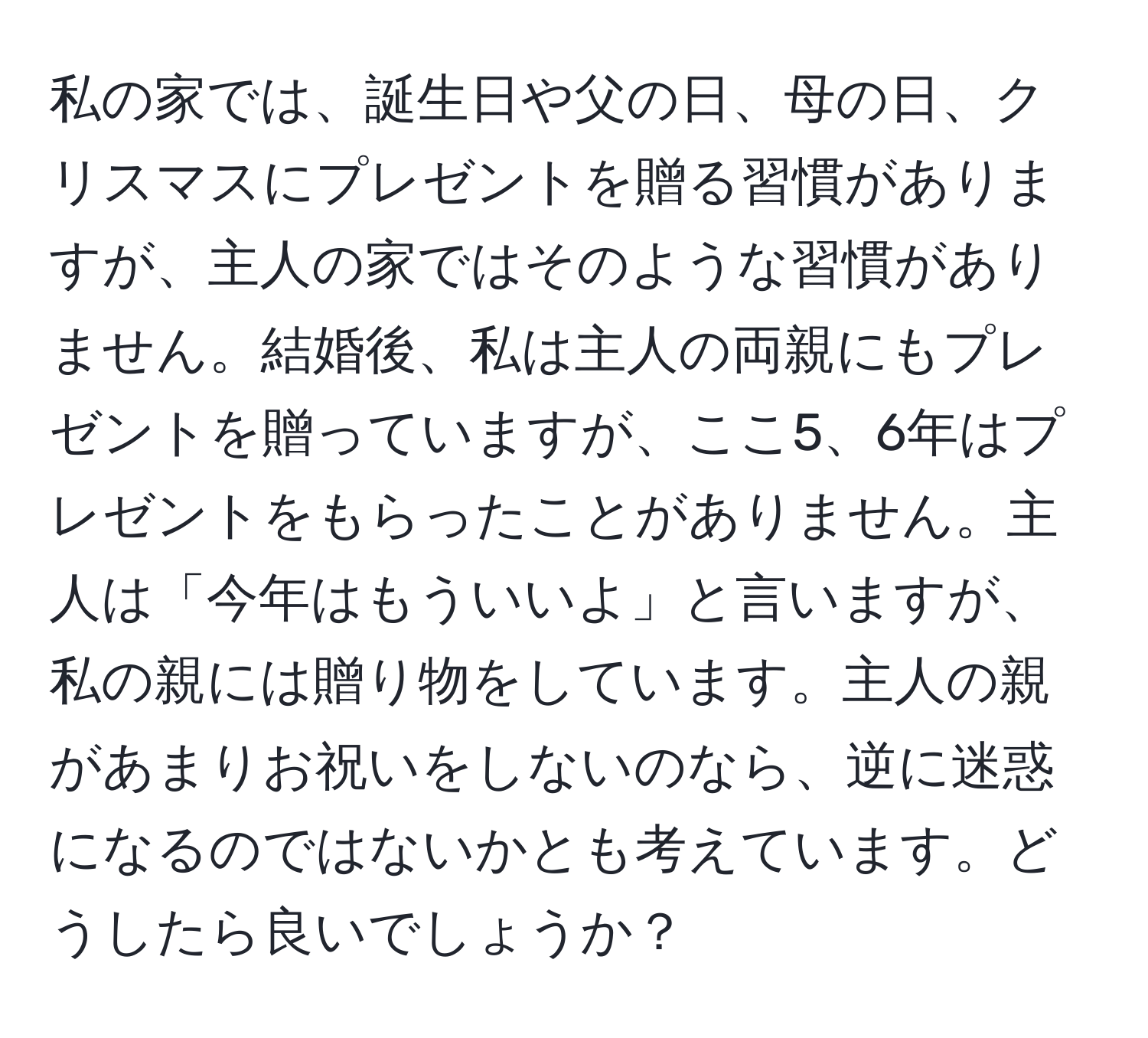 私の家では、誕生日や父の日、母の日、クリスマスにプレゼントを贈る習慣がありますが、主人の家ではそのような習慣がありません。結婚後、私は主人の両親にもプレゼントを贈っていますが、ここ5、6年はプレゼントをもらったことがありません。主人は「今年はもういいよ」と言いますが、私の親には贈り物をしています。主人の親があまりお祝いをしないのなら、逆に迷惑になるのではないかとも考えています。どうしたら良いでしょうか？