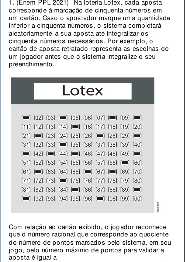 (Enem PPL 2021) Na loteria Lotex, cada aposta 
corresponde à marcação de cinquenta números em 
um cartão. Caso o apostador marque uma quantidade 
inferior a cinquenta números, o sistema completará 
aleatoriamente a sua aposta até integralizar os 
cinquenta números necessários. Por exemplo, o 
cartão de aposta retratado representa as escolhas de 
um jogador antes que o sistema integralize o seu 
preenchimento . 
Lotex 
[02] [03] [05] [06] [07] [09] 
[11] [12] [13] [14] [16] [17] [18] [19] [20] 
[21] [23] [24] [25] [26] [28] [29] 
[31] [32] [33] [35] [36] [37] [38] [39] [40] 
[42] [44] [46] [47] [48] [49] 
[51] [52] [53] [54] [55] [56] [57] [58] [60] 
[61] [63] [64] [65] [67] [69] [70]
[71] [72] [73] [75] [76] [77] [78] [79] [80] 
[81] [82] [83] [84] [86] [87] [88] [89]
[92] [93] [94] [95] [96] [98] [99] [00] 
p 
Com relação ao cartão exibido, o jogador reconhece 
que o número racional que corresponde ao quociente 
do número de pontos marcados pelo sistema, em seu 
jogo, pelo número máximo de pontos para validar a 
aposta é igual a