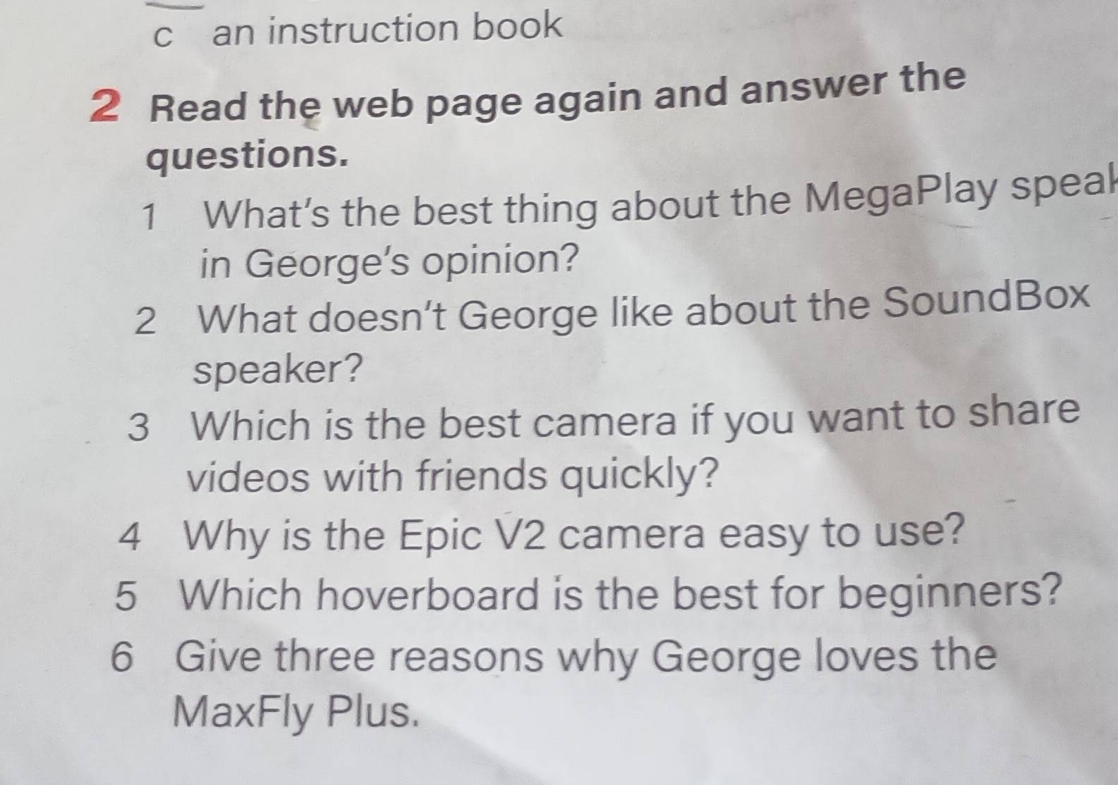 an instruction book 
2 Read the web page again and answer the 
questions. 
1 What’s the best thing about the MegaPlay speal 
in George's opinion? 
2 What doesn’t George like about the SoundBox 
speaker? 
3 Which is the best camera if you want to share 
videos with friends quickly? 
4 Why is the Epic V2 camera easy to use? 
5 Which hoverboard is the best for beginners? 
6 Give three reasons why George loves the 
MaxFly Plus.