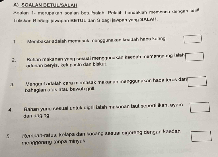 SOALAN BETUL/SALAH 
Soalan 1- merupakan soalan betul/salah. Pelatih hendaklah membaca dengan teliti. 
Tuliskan B b5agi jawapan BETUL dan S bagi jawpan yang SALAH. 
1. Membakar adalah memasak menggunakan keadah haba kering □
2. Bahan makanan yang sesuai menggunakan kaedah memanggang ialah □
adunan beryis, kek,pastri dan biskut. 
3. Menggril adalah cara memasak makanan menggunakan haba terus dari □ 
bahagian atas atau bawah grill. 
4. Bahan yang sesuai untuk digril ialah makanan laut seperti ikan, ayam □
dan daging 
5. Rempah-ratus, kelapa dan kacang sesuai digoreng dengan kaedah □
menggoreng tanpa minyak.