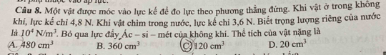 muợe vao ap lụe .
Câu 8. Một vật được móc vào lực kế để đo lực theo phương thẳng đứng. Khi vật ở trong không
khi, lực kể chỉ 4, 8 N. Khi vật chìm trong nước, lực kế chỉ 3, 6 N. Biết trọng lượng riêng của nước
là 10^4N/m^3 Bỏ qua lực đầy dot Ac-si - mét của không khí. Thể tích của vật nặng là
A. 480cm^3 B. 360cm^3 a 120cm^3 D. 20cm^3