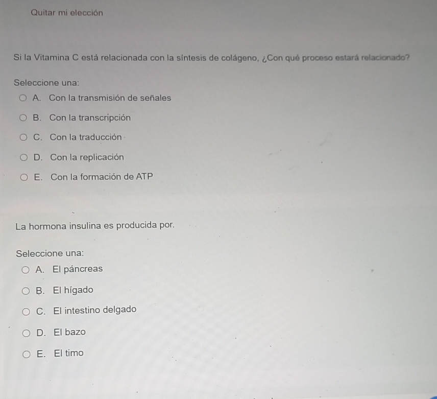 Quitar mi elección
Si la Vitamina C está relacionada con la síntesis de colágeno, ¿Con qué proceso estará relacionado?
Seleccione una:
A. Con la transmisión de señales
B. Con la transcripción
C. Con la traducción
D. Con la replicación
E. Con la formación de ATP
La hormona insulina es producida por.
Seleccione una:
A. El páncreas
B. El hígado
C. El intestino delgado
D. El bazo
E. El timo