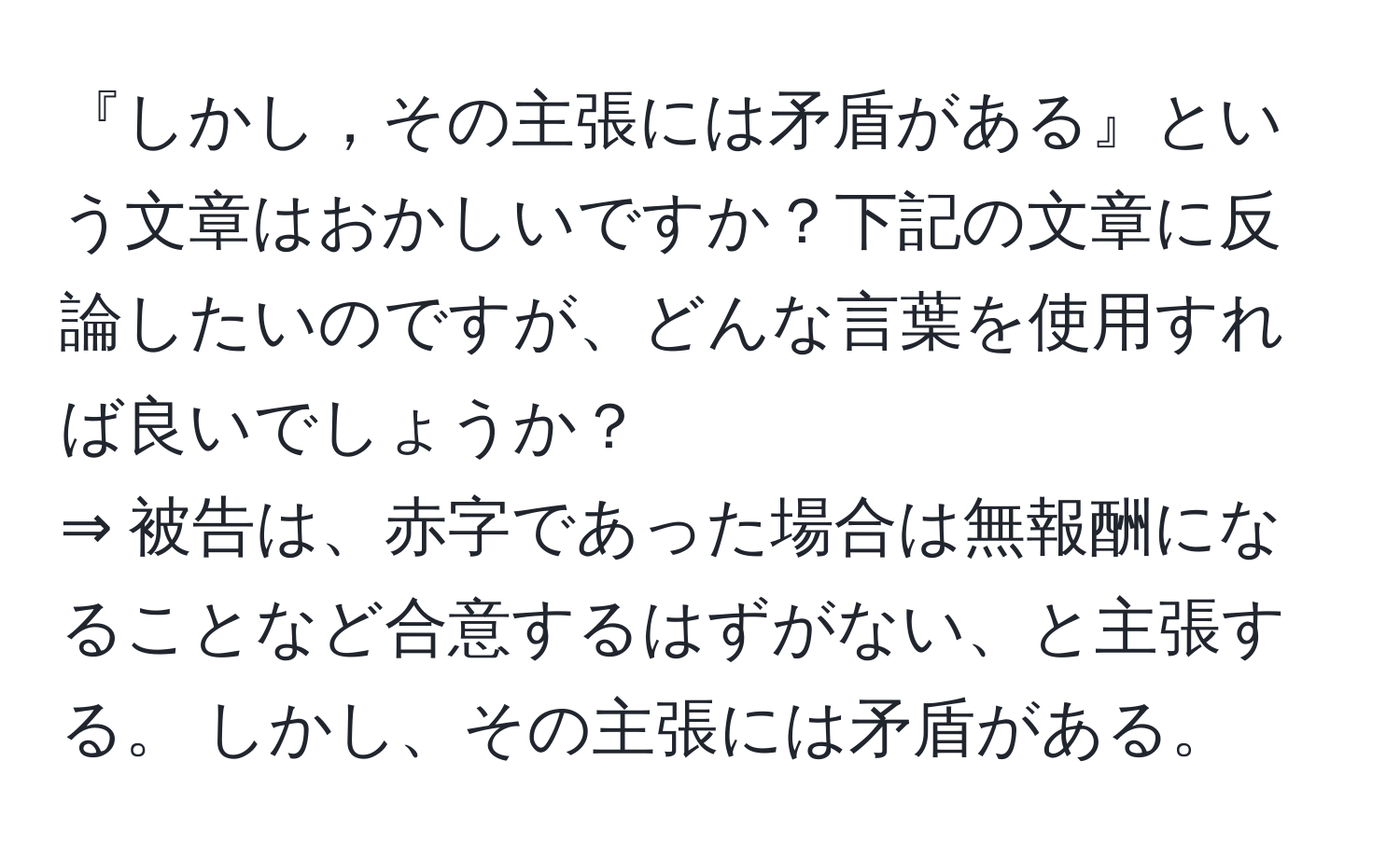 『しかし，その主張には矛盾がある』という文章はおかしいですか？下記の文章に反論したいのですが、どんな言葉を使用すれば良いでしょうか？  
⇒ 被告は、赤字であった場合は無報酬になることなど合意するはずがない、と主張する。 しかし、その主張には矛盾がある。